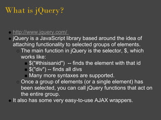 What is jQuery?
http://www.jquery.com/
jQuery is a JavaScript library based around the idea of
attaching functionality to selected groups of elements.
The main function in jQuery is the selector, $, which
works like:
$("#thisisanid") -- finds the element with that id
$("div") -- finds all divs
Many more syntaxes are supported.
Once a group of elements (or a single element) has
been selected, you can call jQuery functions that act on
the entire group.
It also has some very easy-to-use AJAX wrappers.
 