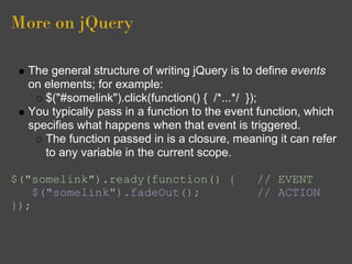 More on jQuery
The general structure of writing jQuery is to define events
on elements; for example:
$("#somelink").click(function() { /*...*/ });
You typically pass in a function to the event function, which
specifies what happens when that event is triggered.
The function passed in is a closure, meaning it can refer
to any variable in the current scope.
$("somelink").ready(function() { // EVENT
$("somelink").fadeOut(); // ACTION
});
 
