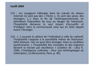 Casilli	
  2004	
  

113	
   :	
   Les	
   voyageurs	
   hébergés	
   dans	
   les	
   nœuds	
   du	
   réseau	
  
  Internet	
  ne	
  sont	
  pas	
  des	
  «	
  frères	
  ».	
  Ils	
  sont	
  des	
  xenoi,	
  des	
  
  étrangers.	
   […]	
   Avec	
   la	
   ﬁn	
   de	
   l’anthropocentrisme,	
   en	
  
  adme7ant	
   l’exposiVon	
   de	
   tous	
   au	
   danger	
   de	
   l’exclusion,	
  
  l’hospitalité	
   demeure	
   le	
   seul	
   moyen	
   d’accueillir	
   et	
  
  d’intégrer	
   dans	
   la	
   communauté	
   celui	
   qui	
   en	
   était	
   séparé	
  
  avant,	
  l’étranger.	
  	
  

116	
  :	
  […]	
  cousant	
  la	
  sphère	
  de	
  l’individuel	
  à	
  celle	
  du	
  collecVf,	
  
  l’hospitalité	
   s’oppose	
   à	
   la	
   possibilité	
   même	
   de	
   l’exclusion.	
  
  Nihil	
  alienum,	
  rien	
  ne	
  peut	
  être	
  étranger.	
  Dans	
  la	
  condiVon	
  
  posthumaine,	
   «	
   l’hospitalité	
   des	
   nomades	
   et	
   des	
   migrants	
  
  devient	
   la	
   morale	
   par	
   excellence	
   »	
   (citaVon	
   de	
   :	
   Lévy	
   P.,	
  
  1994,	
   L’intelligence	
   collec6ve	
   :	
   Pour	
   une	
   Anthropologie	
   du	
  
  Cyberspace,	
  La	
  Découverte,	
  Paris,	
  p.	
  40).	
  	
  
 
