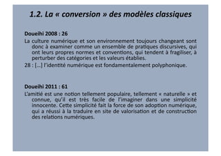 1.2.	
  La	
  «	
  conversion	
  »	
  des	
  modèles	
  classiques	
  

Doueihi	
  2008	
  :	
  26	
  
La	
   culture	
   numérique	
   et	
   son	
   environnement	
   toujours	
   changeant	
   sont	
  
             donc	
  à	
  examiner	
  comme	
  un	
  ensemble	
  de	
  praVques	
  discursives,	
  qui	
  
             ont	
  leurs	
  propres	
  normes	
  et	
  convenVons,	
  qui	
  tendent	
  à	
  fragiliser,	
  à	
  
             perturber	
  des	
  catégories	
  et	
  les	
  valeurs	
  établies.	
  
28	
  :	
  […]	
  l’idenVté	
  numérique	
  est	
  fondamentalement	
  polyphonique.	
  
	
  	
  	
  

Doueihi	
  2011	
  :	
  61	
  
L’amiVé	
  est	
  une	
  noVon	
  tellement	
  populaire,	
  tellement	
  «	
  naturelle	
  »	
  et	
  
   connue,	
   qu’il	
   est	
   très	
   facile	
   de	
   l’imaginer	
   dans	
   une	
   simplicité	
  
   innocente.	
  Ce7e	
  simplicité	
  fait	
  la	
  force	
  de	
  son	
  adopVon	
  numérique,	
  
   qui	
  a	
  réussi	
  à	
  la	
  traduire	
  en	
  site	
  de	
  valorisaVon	
  et	
  de	
  construcVon	
  
   des	
  relaVons	
  numériques.	
  
 