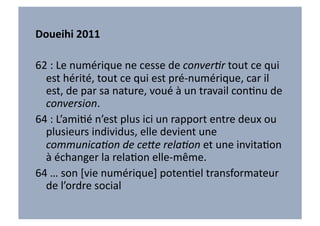 Doueihi	
  2011	
  	
  

62	
  :	
  Le	
  numérique	
  ne	
  cesse	
  de	
  conver6r	
  tout	
  ce	
  qui	
  
  est	
  hérité,	
  tout	
  ce	
  qui	
  est	
  pré-­‐numérique,	
  car	
  il	
  
  est,	
  de	
  par	
  sa	
  nature,	
  voué	
  à	
  un	
  travail	
  conVnu	
  de	
  
  conversion.	
  
64	
  :	
  L’amiVé	
  n’est	
  plus	
  ici	
  un	
  rapport	
  entre	
  deux	
  ou	
  
  plusieurs	
  individus,	
  elle	
  devient	
  une	
  
  communica6on	
  de	
  ce@e	
  rela6on	
  et	
  une	
  invitaVon	
  
  à	
  échanger	
  la	
  relaVon	
  elle-­‐même.	
  
64	
  …	
  son	
  [vie	
  numérique]	
  potenVel	
  transformateur	
  
  de	
  l’ordre	
  social	
  
 