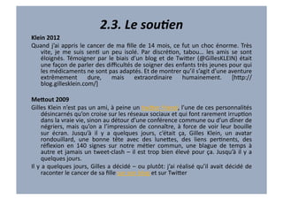 2.3.	
  Le	
  souAen	
  
Klein	
  2012	
  
Quand	
   j’ai	
   appris	
   le	
   cancer	
   de	
   ma	
   ﬁlle	
   de	
   14	
   mois,	
   ce	
   fut	
   un	
   choc	
   énorme.	
   Très	
  
    vite,	
   je	
   me	
   suis	
   senV	
   un	
   peu	
   isolé.	
   Par	
   discréVon,	
   tabou…	
   les	
   amis	
   se	
   sont	
  
    éloignés.	
   Témoigner	
   par	
   le	
   biais	
   d’un	
   blog	
   et	
   de	
   Twi7er	
   (@GillesKLEIN)	
   était	
  
    une	
   façon	
   de	
   parler	
   des	
   diﬃcultés	
   de	
   soigner	
   des	
   enfants	
   très	
   jeunes	
   pour	
   qui	
  
    les	
  médicaments	
  ne	
  sont	
  pas	
  adaptés.	
  Et	
  de	
  montrer	
  qu’il	
  s’agit	
  d’une	
  aventure	
  
    extrêmement	
   dure,	
   mais	
   extraordinaire	
   humainement.	
   [h7p://
    blog.gillesklein.com/]	
  

MeYout	
  2009	
  
Gilles	
  Klein	
  n’est	
  pas	
  un	
  ami,	
  à	
  peine	
  un	
  twi7er	
  friend,	
  l’une	
  de	
  ces	
  personnalités	
  
          désincarnés	
  qu’on	
  croise	
  sur	
  les	
  réseaux	
  sociaux	
  et	
  qui	
  font	
  rarement	
  irrupVon	
  
          dans	
  la	
  vraie	
  vie,	
  sinon	
  au	
  détour	
  d’une	
  conférence	
  commune	
  ou	
  d’un	
  dîner	
  de	
  
          négriers,	
   mais	
   qu’on	
   a	
   l’impression	
   de	
   connaître,	
   à	
   force	
   de	
   voir	
   leur	
   bouille	
  
          sur	
   écran.	
   Jusqu’à	
   il	
   y	
   a	
   quelques	
   jours,	
   c’était	
   ça,	
   Gilles	
   Klein,	
   un	
   avatar	
  
          rondouillard,	
   une	
   bonne	
   tête	
   avec	
   des	
   lune7es,	
   des	
   liens	
   perVnents,	
   des	
  
          réﬂexion	
   en	
   140	
   signes	
   sur	
   notre	
   méVer	
   commun,	
   une	
   blague	
   de	
   temps	
   à	
  
          autre	
   et	
   jamais	
   un	
   tweet-­‐clash	
   –	
   il	
   est	
   trop	
   bien	
   élevé	
   pour	
   ça.	
   Jusqu’à	
   il	
   y	
   a	
  
          quelques	
  jours.	
  
Il	
  y	
  a	
  quelques	
  jours,	
  Gilles	
  a	
  décidé	
  –	
  ou	
  plutôt:	
  j’ai	
  réalisé	
  qu’il	
  avait	
  décidé	
  de	
  
          raconter	
  le	
  cancer	
  de	
  sa	
  ﬁlle	
  sur	
  son	
  blog	
  et	
  sur	
  Twi7er	
  
 
