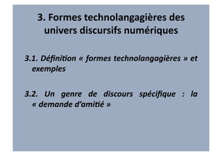 3.	
  Formes	
  technolangagières	
  des	
  
      univers	
  discursifs	
  numériques	
  	
  

3.1.	
  DéﬁniAon	
  «	
  formes	
  technolangagières	
  »	
  et	
  
  exemples	
  

3.2.	
   Un	
   genre	
   de	
   discours	
   spéciﬁque	
   :	
   la	
  
  «	
  demande	
  d’amiAé	
  »	
  	
  
 