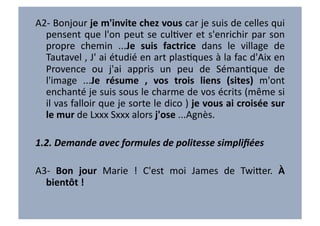 A2-­‐	
   Bonjour	
   je	
   m'invite	
   chez	
   vous	
   car	
   je	
   suis	
   de	
   celles	
   qui	
  
  pensent	
   que	
   l'on	
   peut	
   se	
   culVver	
   et	
   s'enrichir	
   par	
   son	
  
  propre	
   chemin	
   ...Je	
   suis	
   factrice	
   dans	
   le	
   village	
   de	
  
  Tautavel	
  ,	
  J'	
  ai	
  étudié	
  en	
  art	
  plasVques	
  à	
  la	
  fac	
  d'Aix	
  en	
  
  Provence	
   ou	
   j'ai	
   appris	
   un	
   peu	
   de	
   SémanVque	
   de	
  
  l'image	
   ...Je	
   résume	
   ,	
   vos	
   trois	
   liens	
   (sites)	
   m'ont	
  
  enchanté	
   je	
   suis	
   sous	
   le	
   charme	
   de	
   vos	
   écrits	
   (même	
   si	
  
  il	
  vas	
  falloir	
  que	
  je	
  sorte	
  le	
  dico	
  )	
  je	
  vous	
  ai	
  croisée	
  sur	
  
  le	
  mur	
  de	
  Lxxx	
  Sxxx	
  alors	
  j'ose	
  ...Agnès.	
  

1.2.	
  Demande	
  avec	
  formules	
  de	
  politesse	
  simpliﬁées	
  

A3-­‐	
   Bon	
   jour	
   Marie	
   !	
   C'est	
   moi	
   James	
   de	
   Twi7er.	
   À	
  
  bientôt	
  !	
  
 