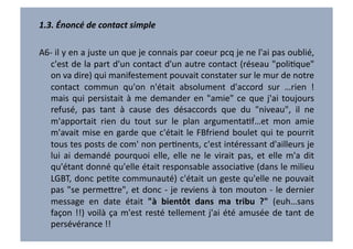 1.3.	
  Énoncé	
  de	
  contact	
  simple	
  

A6-­‐	
   il	
   y	
   en	
   a	
   juste	
   un	
   que	
   je	
   connais	
   par	
   coeur	
   pcq	
   je	
   ne	
   l'ai	
   pas	
   oublié,	
  
   c'est	
  de	
  la	
  part	
  d'un	
  contact	
  d'un	
  autre	
  contact	
  (réseau	
  "poliVque"	
  
   on	
  va	
  dire)	
  qui	
  manifestement	
  pouvait	
  constater	
  sur	
  le	
  mur	
  de	
  notre	
  
   contact	
   commun	
   qu'on	
   n'était	
   absolument	
   d'accord	
   sur	
   …rien	
   !	
  
   mais	
   qui	
   persistait	
   à	
   me	
   demander	
   en	
   "amie"	
   ce	
   que	
   j'ai	
   toujours	
  
   refusé,	
   pas	
   tant	
   à	
   cause	
   des	
   désaccords	
   que	
   du	
   "niveau",	
   il	
   ne	
  
   m'apportait	
   rien	
   du	
   tout	
   sur	
   le	
   plan	
   argumentaVf…et	
   mon	
   amie	
  
   m'avait	
   mise	
   en	
   garde	
   que	
   c'était	
   le	
   FBfriend	
   boulet	
   qui	
   te	
   pourrit	
  
   tous	
   tes	
   posts	
   de	
   com'	
   non	
   perVnents,	
   c'est	
   intéressant	
   d'ailleurs	
   je	
  
   lui	
   ai	
   demandé	
   pourquoi	
   elle,	
   elle	
   ne	
   le	
   virait	
   pas,	
   et	
   elle	
   m'a	
   dit	
  
   qu'étant	
  donné	
  qu'elle	
  était	
  responsable	
  associaVve	
  (dans	
  le	
  milieu	
  
   LGBT,	
  donc	
  peVte	
  communauté)	
  c'était	
  un	
  geste	
  qu'elle	
  ne	
  pouvait	
  
   pas	
  "se	
  perme7re",	
  et	
  donc	
  -­‐	
  je	
  reviens	
  à	
  ton	
  mouton	
  -­‐	
  le	
  dernier	
  
   message	
   en	
   date	
   était	
   "à	
   bientôt	
   dans	
   ma	
   tribu	
   ?"	
   (euh…sans	
  
   façon	
   !!)	
   voilà	
   ça	
   m'est	
   resté	
   tellement	
   j'ai	
   été	
   amusée	
   de	
   tant	
   de	
  
   persévérance	
  !!	
  
 