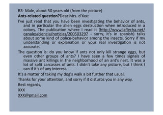 B3-­‐	
  Male,	
  about	
  50	
  years	
  old	
  (from	
  the	
  picture)	
  
Ants-­‐related	
  ques6on?Dear	
  Mrs.	
  d'Xxx:	
  
I've	
   just	
   read	
   that	
   you	
   have	
   been	
   invesVgaVng	
   the	
   behavior	
   of	
   ants,	
  
     and	
   in	
   parVcular	
   the	
   alien	
   eggs	
   destrucVon	
   when	
   introduced	
   in	
   a	
  
     colony.	
   The	
   publicaVon	
   where	
   I	
   read	
   it	
   (h7p://www.laﬂecha.net/
     canales/ciencia/noVcias/200503297	
   -­‐	
   sorry,	
   it's	
   in	
   spanish)	
   talks	
  
     about	
  some	
  kind	
  of	
  police-­‐behavior	
  among	
  the	
  insects.	
  Sorry	
  if	
  my	
  
     understanding	
   or	
   explanaVon	
   or	
   your	
   real	
   invesVgaVon	
   is	
   not	
  
     accurate.	
  
The	
   quesVon	
   is:	
   do	
   you	
   know	
   if	
   ants	
   not	
   only	
   kill	
   strange	
   eggs,	
   but	
  
     even	
   other	
   groups	
   of	
   ants?	
   I	
   have	
   seen	
   a	
   few	
   Vmes	
   signals	
   of	
  
     massive	
   ant	
   killings	
   in	
   the	
   neighborhood	
   of	
   an	
   ant's	
   nest.	
   It	
   was	
   a	
  
     lot	
  of	
  split	
  carcasses	
  of	
  ants.	
  I	
  didn't	
  take	
  any	
  picture,	
  but	
  I	
  think	
  I	
  
     can	
  if	
  it's	
  of	
  any	
  interest.	
  
It's	
  a	
  ma7er	
  of	
  taking	
  my	
  dog's	
  walk	
  a	
  bit	
  further	
  that	
  usual.	
  
Thanks	
  for	
  your	
  a7enVon,	
  and	
  sorry	
  if	
  it	
  disturbs	
  you	
  in	
  any	
  way.	
  
Best	
  regards,	
  
XXX	
  
XXX@gmail.com	
  
 