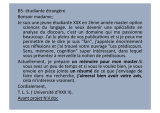 B5-­‐	
  étudiante	
  étrangère	
  
Bonsoir	
  madame;	
  
Je	
  suis	
  une	
  jeune	
  étudiante	
  XXX	
  en	
  2ème	
  année	
  master	
  opVon	
  
       sciences	
   du	
   langage.	
   Je	
   veux	
   devenir	
   une	
   spécialiste	
   en	
  
       analyse	
   du	
   discours,	
   c'est	
   un	
   domaine	
   qui	
   me	
   passionne	
  
       beaucoup.	
   J'ai	
   lu	
   pleins	
   de	
   vos	
   publicaVons	
   et	
   si	
   je	
   peux	
   me	
  
       perme7re	
   de	
   le	
   dire	
   je	
   suis	
   "fan",	
   j'apprécie	
   énormément	
  
       vos	
  réﬂexions	
  et	
  j'ai	
  trouvé	
  votre	
  ouvrage	
  "Les	
  prédiscours.	
  
       Sens,	
   mémoire,	
   cogniVon"	
   super	
   intéressant,	
   dans	
   lequel	
  
       vous	
  présentez	
  à	
  merveille	
  la	
  noVon	
  de	
  prédiscours.	
  	
  
Actuellement,	
   je	
   prépare	
   un	
   mémoire	
   pour	
   mon	
   master.Si	
  
       vous	
  avez	
  un	
  peu	
  de	
  temps	
  et	
  si	
  vous	
  le	
  voulez	
  bien,	
  je	
  vous	
  
       envoie	
   en	
   pièce	
   jointe	
   un	
   résumé	
   de	
   ce	
   que	
   j'envisage	
   de	
  
       faire	
   dans	
   ma	
   recherche,	
   j'aimerai	
   bien	
   avoir	
   votre	
   avis,	
  
       cela	
  m'intéresse	
  vraiment.	
  
Cordialement,	
  
T.	
  L.	
  S.	
  (	
  Université	
  d’XXX	
  II).	
  
Avant	
  projet	
  N.V.doc	
  
 