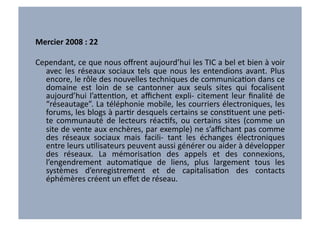 Mercier	
  2008	
  :	
  22	
  

Cependant,	
   ce	
   que	
   nous	
   oﬀrent	
   aujourd’hui	
   les	
   TIC	
   a	
   bel	
   et	
   bien	
   à	
   voir	
  
  avec	
   les	
   réseaux	
   sociaux	
   tels	
   que	
   nous	
   les	
   entendions	
   avant.	
   Plus	
  
  encore,	
  le	
  rôle	
  des	
  nouvelles	
  techniques	
  de	
  communicaVon	
  dans	
  ce	
  
  domaine	
   est	
   loin	
   de	
   se	
   cantonner	
   aux	
   seuls	
   sites	
   qui	
   focalisent	
  
  aujourd’hui	
   l’a7enVon,	
   et	
   aﬃchent	
   expli-­‐	
   citement	
   leur	
   ﬁnalité	
   de	
  
  “réseautage”.	
  La	
  téléphonie	
  mobile,	
  les	
  courriers	
  électroniques,	
  les	
  
  forums,	
  les	
  blogs	
  à	
  parVr	
  desquels	
  certains	
  se	
  consVtuent	
  une	
  peV-­‐	
  
  te	
   communauté	
   de	
   lecteurs	
   réacVfs,	
   ou	
   certains	
   sites	
   (comme	
   un	
  
  site	
  de	
  vente	
  aux	
  enchères,	
  par	
  exemple)	
  ne	
  s’aﬃchant	
  pas	
  comme	
  
  des	
   réseaux	
   sociaux	
   mais	
   facili-­‐	
   tant	
   les	
   échanges	
   électroniques	
  
  entre	
  leurs	
  uVlisateurs	
  peuvent	
  aussi	
  générer	
  ou	
  aider	
  à	
  développer	
  
  des	
   réseaux.	
   La	
   mémorisaVon	
   des	
   appels	
   et	
   des	
   connexions,	
  
  l’engendrement	
   automaVque	
   de	
   liens,	
   plus	
   largement	
   tous	
   les	
  
  systèmes	
   d’enregistrement	
   et	
   de	
   capitalisaVon	
   des	
   contacts	
  
  éphémères	
  créent	
  un	
  eﬀet	
  de	
  réseau.	
  
 