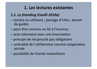 1.	
  Les	
  lectures	
  existantes	
  
1.1.	
  Le	
  friending	
  (Casilli	
  2010a)	
  
–	
  sincère	
  ou	
  uVlitaire	
  ;	
  partage	
  d’infos	
  ;	
  besoin	
  
     de	
  guides	
  
–	
  peut	
  être	
  inconnu	
  ou	
  lié	
  à	
  l’inconnu	
  
–	
  acte	
  volontaire	
  avec	
  une	
  énonciaVon	
  
–	
  principe	
  de	
  réciprocité	
  pas	
  obligatoire	
  
–	
  centralité	
  de	
  l’uVlitarisme	
  comme	
  coopéraVon	
  
     sociale	
  
–	
  possibilité	
  de	
  friends	
  malveillants	
  
 