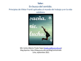 Taller:En busca del sentido. Principios de ViktorFrankl aplicados al mundo del trabajo y en la vida cotidiana MA. Carlos Alberto Tirado Taipe (tirado.ca@pucp.edu.pe) Blog Aportes: http://blog.pucp.edu.pe/blog/carlostirado Lima, septiembre 2011 
