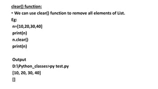 clear() function:
• We can use clear() function to remove all elements of List.
Eg:
n=[10,20,30,40]
print(n)
n.clear()
print(n)
Output
D:Python_classes>py test.py
[10, 20, 30, 40]
[]
 