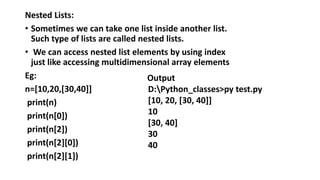 Nested Lists:
• Sometimes we can take one list inside another list.
Such type of lists are called nested lists.
• We can access nested list elements by using index
just like accessing multidimensional array elements
Eg:
n=[10,20,[30,40]]
print(n)
print(n[0])
print(n[2])
print(n[2][0])
print(n[2][1])
Output
D:Python_classes>py test.py
[10, 20, [30, 40]]
10
[30, 40]
30
40
 