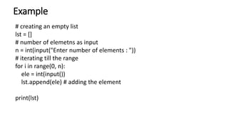 Example
# creating an empty list
lst = []
# number of elemetns as input
n = int(input("Enter number of elements : "))
# iterating till the range
for i in range(0, n):
ele = int(input())
lst.append(ele) # adding the element
print(lst)
 