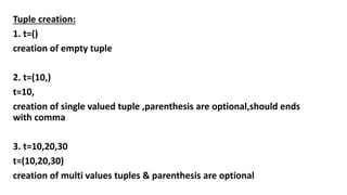 Tuple creation:
1. t=()
creation of empty tuple
2. t=(10,)
t=10,
creation of single valued tuple ,parenthesis are optional,should ends
with comma
3. t=10,20,30
t=(10,20,30)
creation of multi values tuples & parenthesis are optional
 