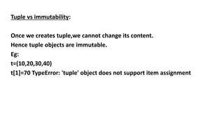 Tuple vs immutability:
Once we creates tuple,we cannot change its content.
Hence tuple objects are immutable.
Eg:
t=(10,20,30,40)
t[1]=70 TypeError: 'tuple' object does not support item assignment
 