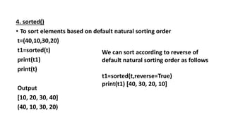 4. sorted()
• To sort elements based on default natural sorting order
t=(40,10,30,20)
t1=sorted(t)
print(t1)
print(t)
Output
[10, 20, 30, 40]
(40, 10, 30, 20)
We can sort according to reverse of
default natural sorting order as follows
t1=sorted(t,reverse=True)
print(t1) [40, 30, 20, 10]
 