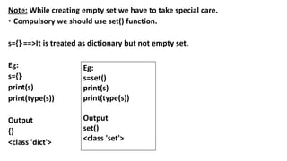 Note: While creating empty set we have to take special care.
• Compulsory we should use set() function.
s={} ==>It is treated as dictionary but not empty set.
Eg:
s={}
print(s)
print(type(s))
Output
{}
<class 'dict'>
Eg:
s=set()
print(s)
print(type(s))
Output
set()
<class 'set'>
 