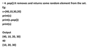 • 4. pop():It removes and returns some random element from the set.
Eg:
s={40,10,30,20}
print(s)
print(s.pop())
print(s)
Output
{40, 10, 20, 30}
40
{10, 20, 30}
 