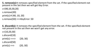 5. remove(x):It removes specified element from the set. If the specified element not
present in the Set then we will get Key Error.
s={40,10,30,20}
s.remove(30)
print(s) # {40, 10, 20}
s.remove(50) ==>KeyError: 50
6. discard(x): It removes the specified element from the set. If the specified element
not present in the set then we won't get any error.
s={10,20,30}
s.discard(10)
print(s) ===> {20, 30}
s.discard(50)
print(s) ==> {20, 30}
 