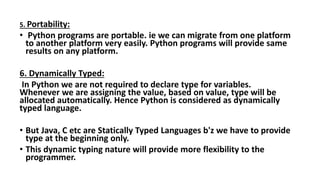 5. Portability:
• Python programs are portable. ie we can migrate from one platform
to another platform very easily. Python programs will provide same
results on any platform.
6. Dynamically Typed:
In Python we are not required to declare type for variables.
Whenever we are assigning the value, based on value, type will be
allocated automatically. Hence Python is considered as dynamically
typed language.
• But Java, C etc are Statically Typed Languages b'z we have to provide
type at the beginning only.
• This dynamic typing nature will provide more flexibility to the
programmer.
 