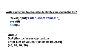 Write a program to eliminate duplicates present in the list?
l=eval(input("Enter List of values: "))
s=set(l)
print(s)
Output
D:Python_classes>py test.py
Enter List of values: [10,20,30,10,20,40]
{40, 10, 20, 30}
 