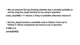 • We can prevent this by checking whether key is already available or
not by using has_key() function or by using in operator.
d.has_key(400) ==> returns 1 if key is available otherwise returns 0
• But has_key() function is available only in Python 2 but not in
Python 3. Hence compulsory we have to use in operator.
if 400 in d:
print(d[400])
 