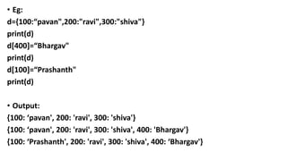• Eg:
d={100:“pavan",200:"ravi",300:"shiva"}
print(d)
d[400]=“Bhargav"
print(d)
d[100]=“Prashanth"
print(d)
• Output:
{100: ‘pavan', 200: 'ravi', 300: 'shiva'}
{100: ‘pavan', 200: 'ravi', 300: 'shiva', 400: 'Bhargav'}
{100: ‘Prashanth', 200: 'ravi', 300: 'shiva', 400: ‘Bhargav'}
 