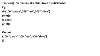 • d.clear() : To remove all entries from the dictionary
Eg:
d={100:"pavan",200:"ravi",300:"shiva"}
print(d)
d.clear()
print(d)
Output
{100: 'pavan', 200: 'ravi', 300: 'shiva'}
{}
 