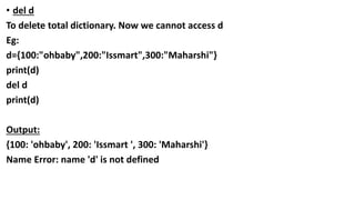 • del d
To delete total dictionary. Now we cannot access d
Eg:
d={100:"ohbaby",200:"Issmart",300:"Maharshi"}
print(d)
del d
print(d)
Output:
{100: 'ohbaby', 200: 'Issmart ', 300: 'Maharshi'}
Name Error: name 'd' is not defined
 