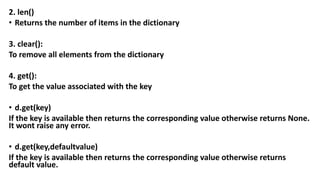 2. len()
• Returns the number of items in the dictionary
3. clear():
To remove all elements from the dictionary
4. get():
To get the value associated with the key
• d.get(key)
If the key is available then returns the corresponding value otherwise returns None.
It wont raise any error.
• d.get(key,defaultvalue)
If the key is available then returns the corresponding value otherwise returns
default value.
 