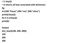 • 5. keys():
• It returns all keys associated with dictionary
Eg:
d={100:"Pavan",200:"ravi",300:"shiva"}
print(d.keys())
for k in d.keys():
print(k)
Output
dict_keys([100, 200, 300])
100
200
300
 
