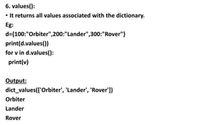 6. values():
• It returns all values associated with the dictionary.
Eg:
d={100:"Orbiter",200:"Lander",300:"Rover"}
print(d.values())
for v in d.values():
print(v)
Output:
dict_values(['Orbiter', 'Lander', 'Rover'])
Orbiter
Lander
Rover
 
