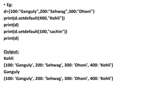 • Eg:
d={100:"Ganguly",200:"Sehwag",300:"Dhoni"}
print(d.setdefault(400,"Kohli"))
print(d)
print(d.setdefault(100,"sachin"))
print(d)
Output:
Kohli
{100: 'Ganguly', 200: 'Sehwag', 300: 'Dhoni', 400: 'Kohli'}
Ganguly
{100: 'Ganguly', 200: 'Sehwag', 300: 'Dhoni', 400: 'Kohli'}
 