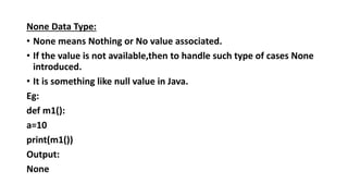 None Data Type:
• None means Nothing or No value associated.
• If the value is not available,then to handle such type of cases None
introduced.
• It is something like null value in Java.
Eg:
def m1():
a=10
print(m1())
Output:
None
 