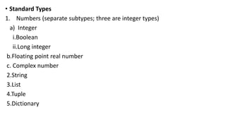 • Standard Types
1. Numbers (separate subtypes; three are integer types)
a) Integer
i.Boolean
ii.Long integer
b.Floating point real number
c. Complex number
2.String
3.List
4.Tuple
5.Dictionary
 