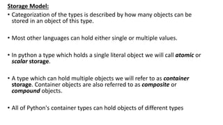 Storage Model:
• Categorization of the types is described by how many objects can be
stored in an object of this type.
• Most other languages can hold either single or multiple values.
• In python a type which holds a single literal object we will call atomic or
scalar storage.
• A type which can hold multiple objects we will refer to as container
storage. Container objects are also referred to as composite or
compound objects.
• All of Python's container types can hold objects of different types
 