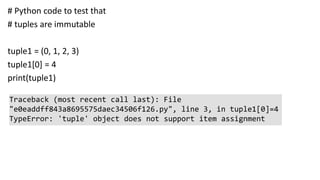 # Python code to test that
# tuples are immutable
tuple1 = (0, 1, 2, 3)
tuple1[0] = 4
print(tuple1)
Traceback (most recent call last): File
"e0eaddff843a8695575daec34506f126.py", line 3, in tuple1[0]=4
TypeError: 'tuple' object does not support item assignment
 