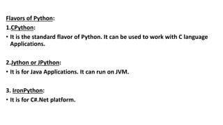 Flavors of Python:
1.CPython:
• It is the standard flavor of Python. It can be used to work with C language
Applications.
2.Jython or JPython:
• It is for Java Applications. It can run on JVM.
3. IronPython:
• It is for C#.Net platform.
 