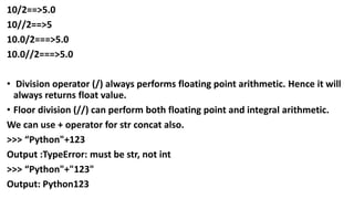10/2==>5.0
10//2==>5
10.0/2===>5.0
10.0//2===>5.0
• Division operator (/) always performs floating point arithmetic. Hence it will
always returns float value.
• Floor division (//) can perform both floating point and integral arithmetic.
We can use + operator for str concat also.
>>> “Python"+123
Output :TypeError: must be str, not int
>>> “Python"+"123"
Output: Python123
 