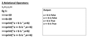 2.Relational Operators:
>,>=,<,<=
Eg 1:
>>>a=10
>>>b=20
>>>print("a > b is ",a>b)
>>>print("a >= b is ",a>=b)
>>>print("a < b is ",a<b)
>>>print("a <= b is ",a<=b)
Output:
a > b is False
a >= b is False
a < b is True
a <= b is True
 