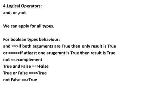 4.Logical Operators:
and, or ,not
We can apply for all types.
For boolean types behaviour:
and ==>If both arguments are True then only result is True
or ====>If atleast one arugemnt is True then result is True
not ==>complement
True and False ==>False
True or False ===>True
not False ==>True
 