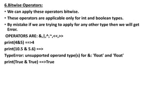 6.Bitwise Operators:
• We can apply these operators bitwise.
• These operators are applicable only for int and boolean types.
• By mistake if we are trying to apply for any other type then we will get
Error.
OPERATORS ARE: &,|,^,~,<<,>>
print(4&5) ==>4
print(10.5 & 5.6) ==>
TypeError: unsupported operand type(s) for &: 'float' and 'float'
print(True & True) ==>True
 