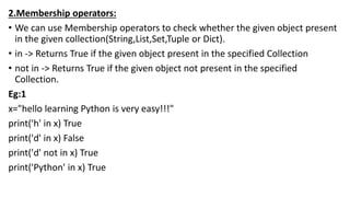 2.Membership operators:
• We can use Membership operators to check whether the given object present
in the given collection(String,List,Set,Tuple or Dict).
• in -> Returns True if the given object present in the specified Collection
• not in -> Returns True if the given object not present in the specified
Collection.
Eg:1
x="hello learning Python is very easy!!!"
print('h' in x) True
print('d' in x) False
print('d' not in x) True
print('Python' in x) True
 