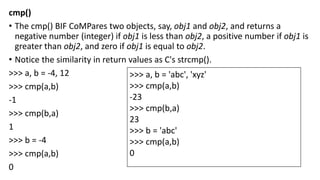 cmp()
• The cmp() BIF CoMPares two objects, say, obj1 and obj2, and returns a
negative number (integer) if obj1 is less than obj2, a positive number if obj1 is
greater than obj2, and zero if obj1 is equal to obj2.
• Notice the similarity in return values as C's strcmp().
>>> a, b = -4, 12
>>> cmp(a,b)
-1
>>> cmp(b,a)
1
>>> b = -4
>>> cmp(a,b)
0
>>> a, b = 'abc', 'xyz'
>>> cmp(a,b)
-23
>>> cmp(b,a)
23
>>> b = 'abc'
>>> cmp(a,b)
0
 