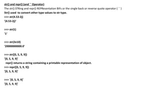 str() and repr() (and `` Operator)
The str() STRing and repr() REPResentation BIFs or the single back or reverse quote operator ( `` )
Str() used to convert other type values to str type.
>>> str(4.53-2j)
'(4.53-2j)‘
>>> str(1)
'1‘
>>> str(2e10)
'20000000000.0'
>>> str([0, 5, 9, 9])
'[0, 5, 9, 9]'
repr() returns a string containing a printable representation of object.
>>> repr([0, 5, 9, 9])
'[0, 5, 9, 9]'
>>> `[0, 5, 9, 9]`
'[0, 5, 9, 9]'
 
