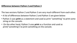 Difference between Python 2 and Python 3
The two versions Python 2 and Python 3 are very much different from each other.
• A list of differences between Python 2 and Python 3 are given below:
• Python 2 uses print as a statement and used as print "something" to print some
string on the console.
• On the other hand, Python 3 uses print as a function and used as
print("something") to print something on the console.
 