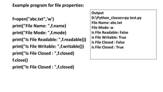 Example program for file properties:
f=open("abc.txt",'w')
print("File Name: ",f.name)
print("File Mode: ",f.mode)
print("Is File Readable: ",f.readable())
print("Is File Writable: ",f.writable())
print("Is File Closed : ",f.closed)
f.close()
print("Is File Closed : ",f.closed)
Output
D:Python_classes>py test.py
File Name: abc.txt
File Mode: w
Is File Readable: False
Is File Writable: True
Is File Closed : False
Is File Closed : True
 