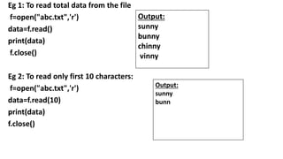 Eg 1: To read total data from the file
f=open("abc.txt",'r')
data=f.read()
print(data)
f.close()
Eg 2: To read only first 10 characters:
f=open("abc.txt",'r')
data=f.read(10)
print(data)
f.close()
Output:
sunny
bunny
chinny
vinny
Output:
sunny
bunn
 