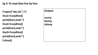 Eg 3: To read data line by line:
f=open("abc.txt",'r')
line1=f.readline()
print(line1,end='')
line2=f.readline()
print(line2,end='')
line3=f.readline()
print(line3,end='')
f.close()
Output:
sunny
bunny
chinny
 