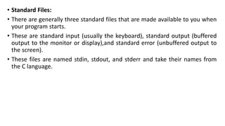 • Standard Files:
• There are generally three standard files that are made available to you when
your program starts.
• These are standard input (usually the keyboard), standard output (buffered
output to the monitor or display),and standard error (unbuffered output to
the screen).
• These files are named stdin, stdout, and stderr and take their names from
the C language.
 